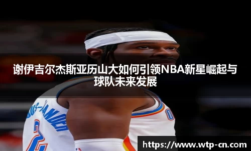 谢伊吉尔杰斯亚历山大如何引领NBA新星崛起与球队未来发展