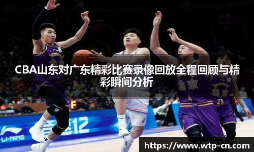 CBA山东对广东精彩比赛录像回放全程回顾与精彩瞬间分析